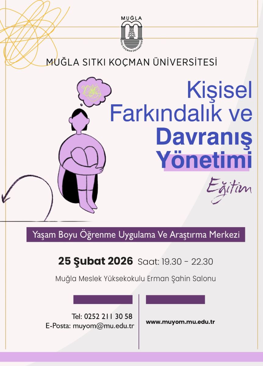 Üst kısım: Muğla Sıtkı Koçman Üniversitesi logosu ve kurum adı bulunuyor. Başlık: Büyük, mavi renkli yazılarla “Kişisel Farkındalık ve Davranış Yönetimi Eğitim” yazıyor. Altında “Eğiten” ibaresi var. Orta kısım: Bir insan figürü çizim olarak siyah renkte; oturmuş, dizlerini kucağına çekmiş bir silüet. İnsan figürünün başında düşünce balonu var ve balonun içinde sarımsı bir süslemeler/çizgiler görünüyor; balonun içindeki içerik net değil, odak daha çok yalnızlık/tutukluluk hissi veren bir tasviri çağrıştırıyor. Arka planda ve yanlarda dekoratif unsurlar: Kalemsi, sarı renkli dairesel/çizgisel motifler ile posterin sol üst köşesinde enerji dolu bir öbek gibi dağılıyor. Alt kısım (etkinlik bilgileri): Etkinliğin adı altında “Yaşam Boyu Öğrenme Uygulama Ve Araştırma Merkezi” yazısı var. Etkinlik detayları: Tarih: 25 Şubat 2026 Saat: 19.30 - 22.30 Yer: Muğla Meslek Yüksekokulu Erman Şahin Salonu İletişim ve web: Tel: 0252 211 30 58 E-posta: muyom@mu.edu.tr Web: www.muyom.mu.edu.tr Kullanılan renkler ve stil:  Başlık için parlak mavi tonlar, vurgu için mor/menekşe tonları. Görseldeki insan figürü ve düşünce balonu sade, çizgisel bir illüstrasyon ile tasvir edilmiştir. Poster genel olarak sade bir tasarım ve net yazı karakterleriyle okunabilirlik odaklıdır.